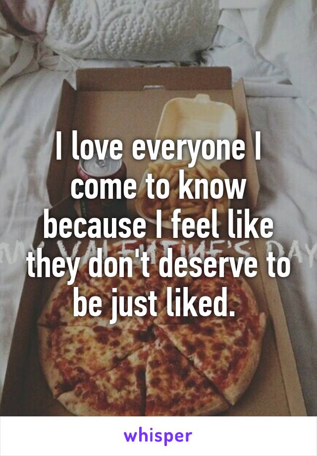 I love everyone I come to know because I feel like they don't deserve to be just liked. 