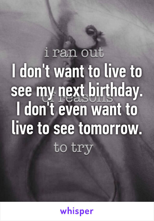 I don't want to live to see my next birthday. I don't even want to live to see tomorrow. 