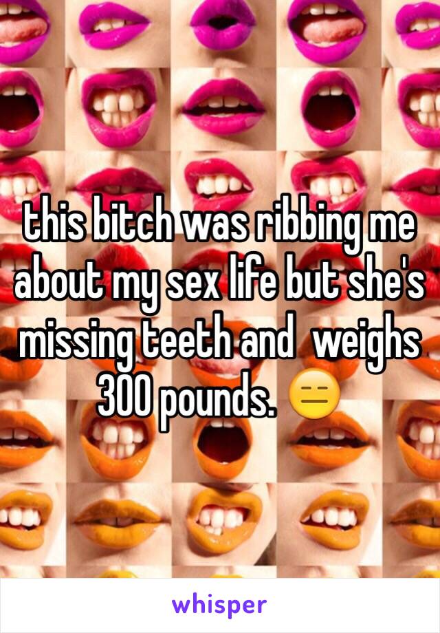 this bitch was ribbing me about my sex life but she's missing teeth and  weighs 300 pounds. 😑