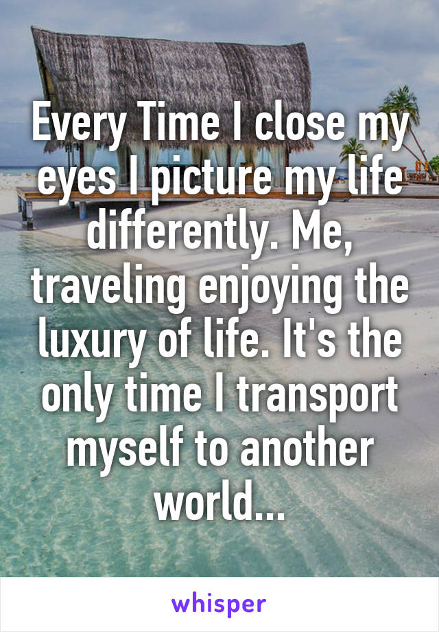 Every Time I close my eyes I picture my life differently. Me, traveling enjoying the luxury of life. It's the only time I transport myself to another world...