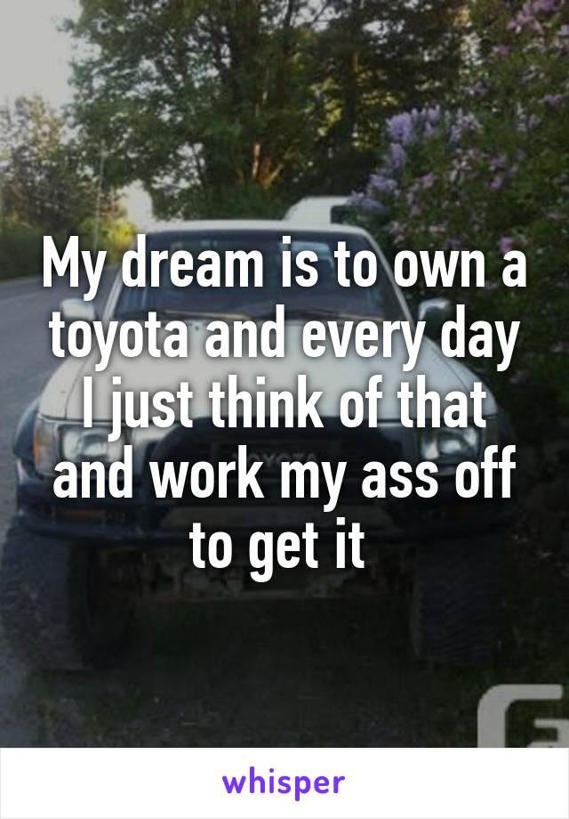 My dream is to own a toyota and every day I just think of that and work my ass off to get it 