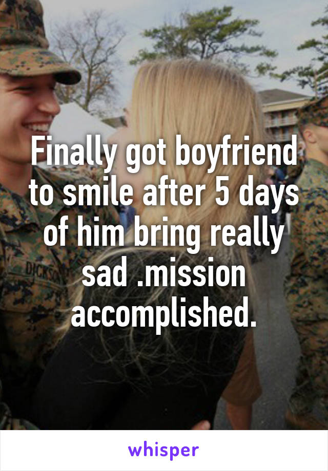 Finally got boyfriend to smile after 5 days of him bring really sad .mission accomplished.