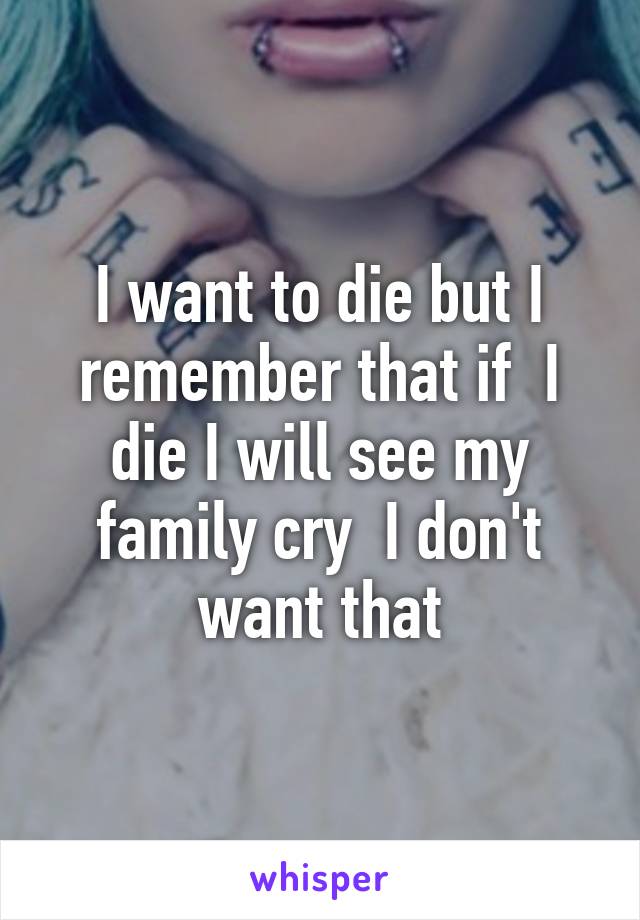 I want to die but I remember that if  I die I will see my family cry  I don't want that