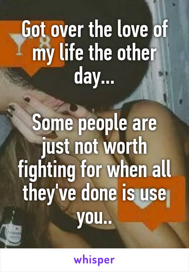 Got over the love of my life the other day...

Some people are just not worth fighting for when all they've done is use you..
