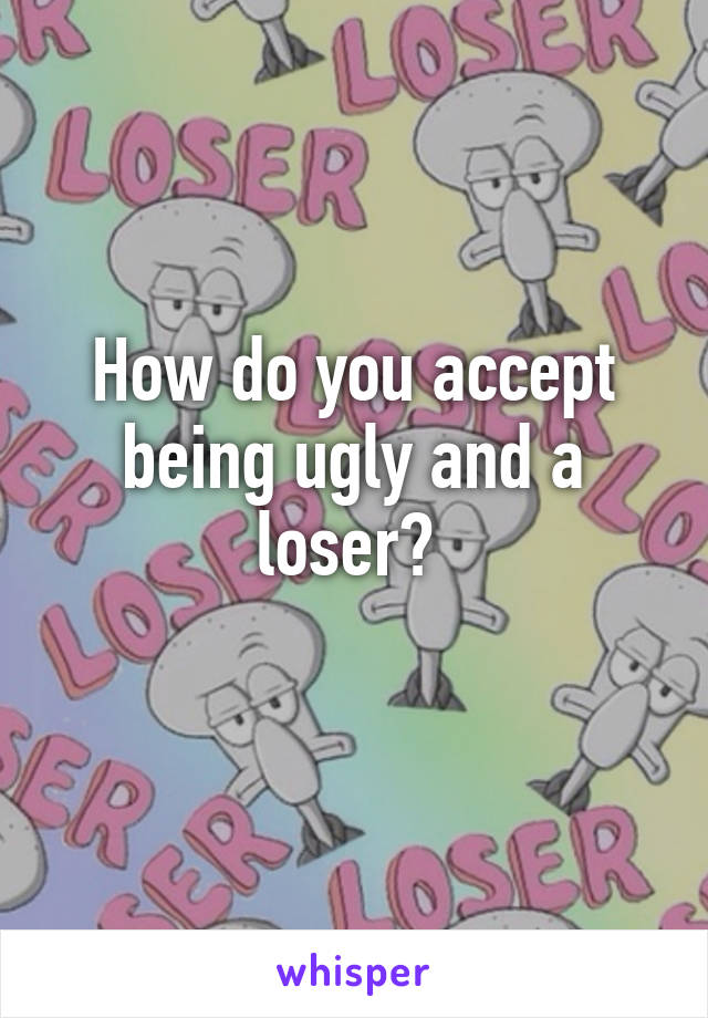 How do you accept being ugly and a loser? 
