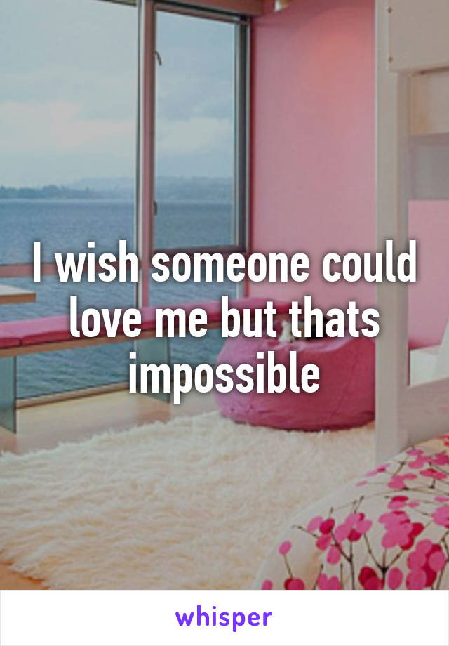 I wish someone could love me but thats impossible