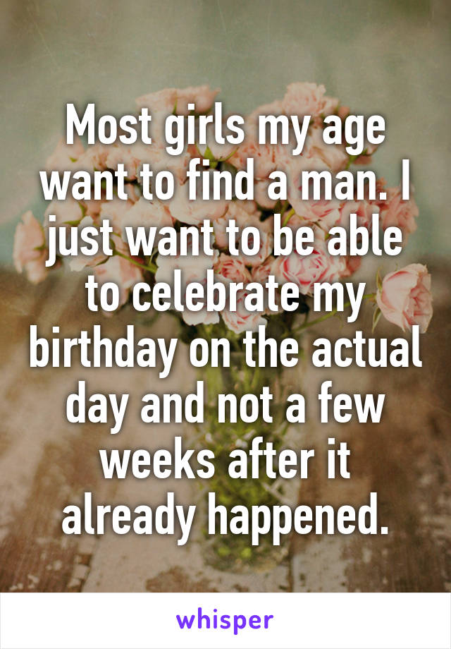 Most girls my age want to find a man. I just want to be able to celebrate my birthday on the actual day and not a few weeks after it already happened.