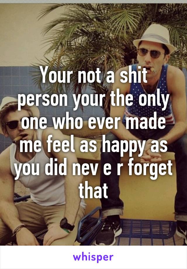 Your not a shit person your the only one who ever made me feel as happy as you did nev e r forget that
