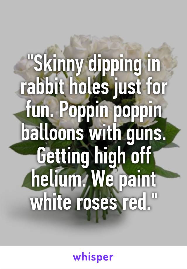 "Skinny dipping in rabbit holes just for fun. Poppin poppin balloons with guns. Getting high off helium. We paint white roses red."