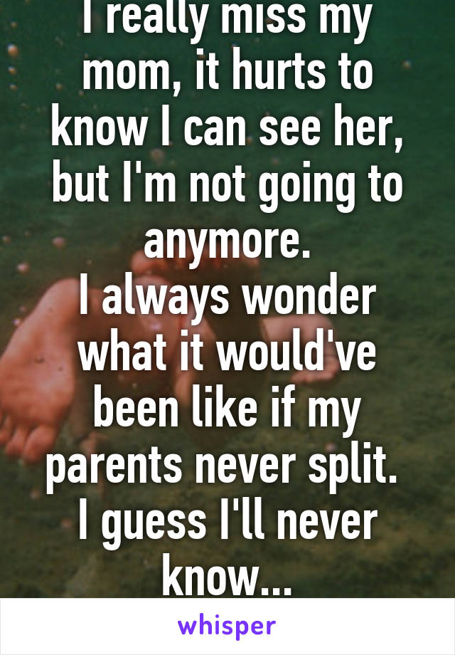 I really miss my mom, it hurts to know I can see her, but I'm not going to anymore.
I always wonder what it would've been like if my parents never split. 
I guess I'll never know...
She's not dead guys.