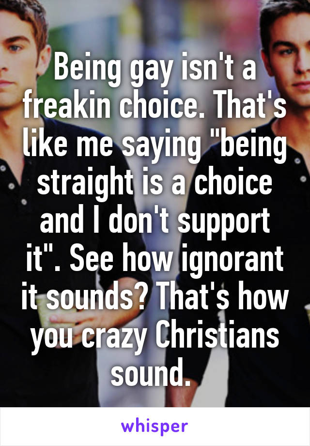 Being gay isn't a freakin choice. That's like me saying "being straight is a choice and I don't support it". See how ignorant it sounds? That's how you crazy Christians sound. 