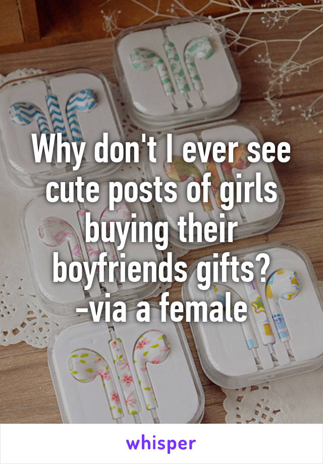 Why don't I ever see cute posts of girls buying their boyfriends gifts?
-via a female