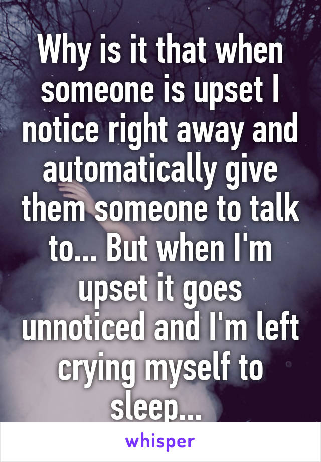 Why is it that when someone is upset I notice right away and automatically give them someone to talk to... But when I'm upset it goes unnoticed and I'm left crying myself to sleep... 