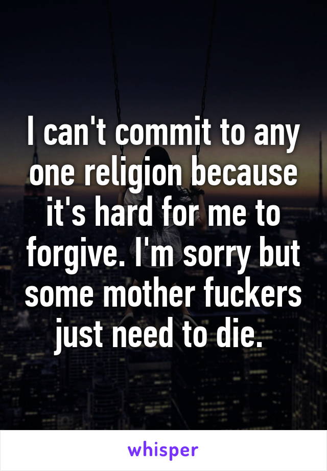 I can't commit to any one religion because it's hard for me to forgive. I'm sorry but some mother fuckers just need to die. 