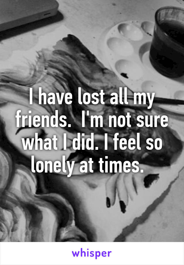 I have lost all my friends.  I'm not sure what I did. I feel so lonely at times.  