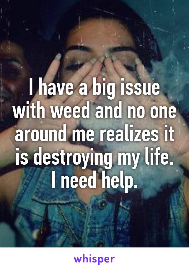 I have a big issue with weed and no one around me realizes it is destroying my life. I need help.