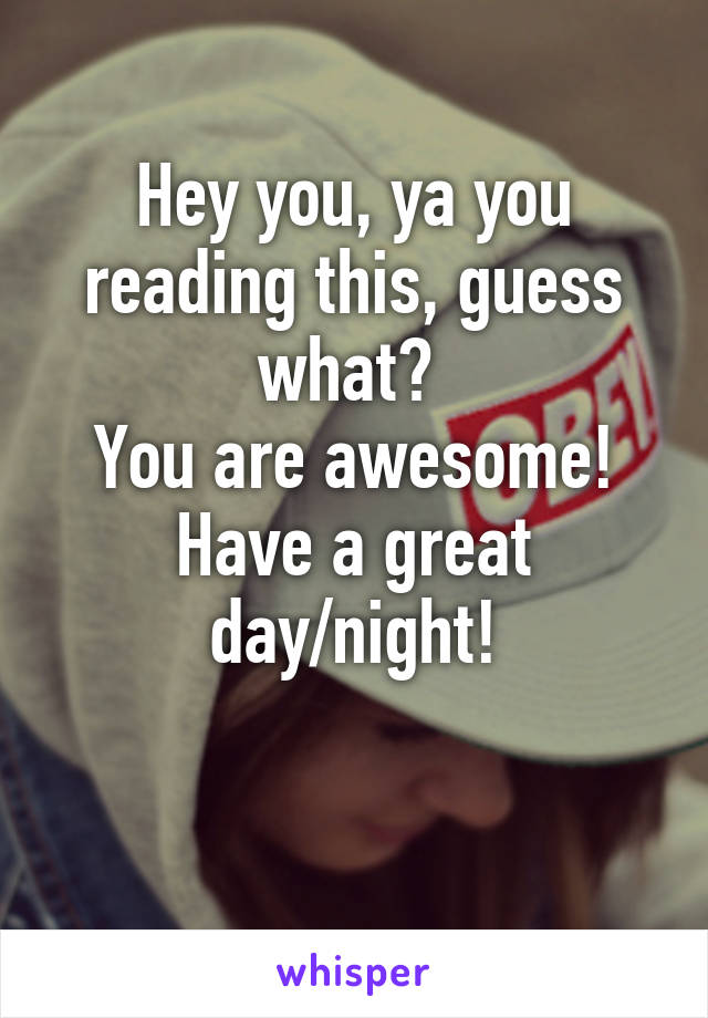 Hey you, ya you reading this, guess what? 
You are awesome! Have a great day/night!

