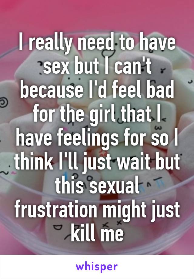 I really need to have sex but I can't because I'd feel bad for the girl that I have feelings for so I think I'll just wait but this sexual frustration might just kill me