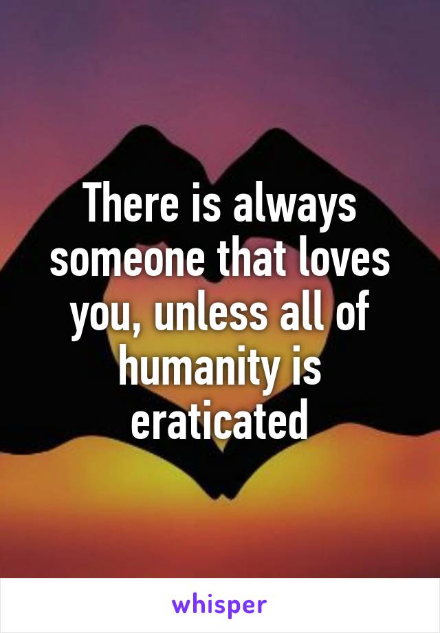 There is always someone that loves you, unless all of humanity is eraticated