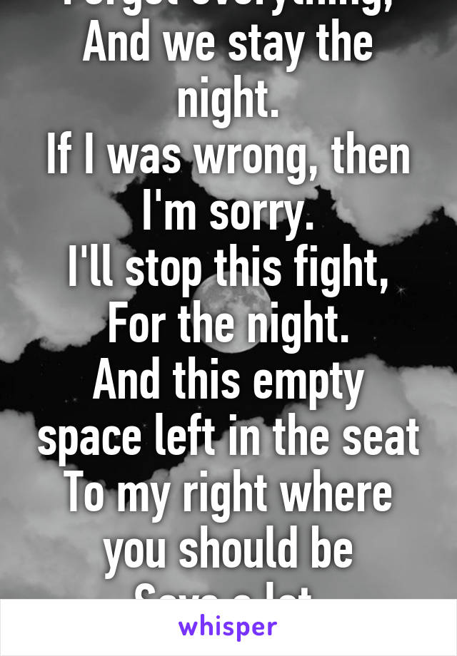 Forget everything,
And we stay the night.
If I was wrong, then I'm sorry.
I'll stop this fight,
For the night.
And this empty space left in the seat
To my right where you should be
Says a lot.
