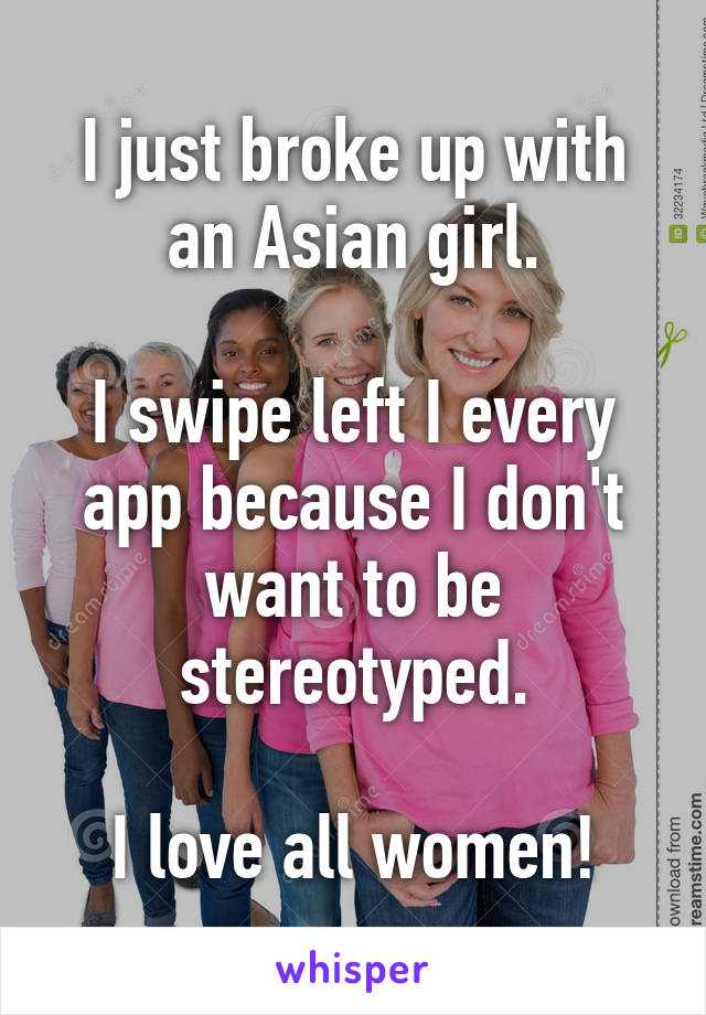 I just broke up with an Asian girl.

I swipe left I every app because I don't want to be stereotyped.

I love all women!