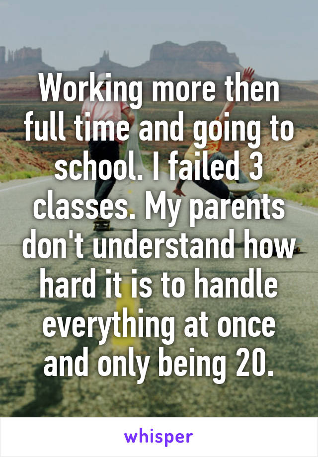 Working more then full time and going to school. I failed 3 classes. My parents don't understand how hard it is to handle everything at once and only being 20.