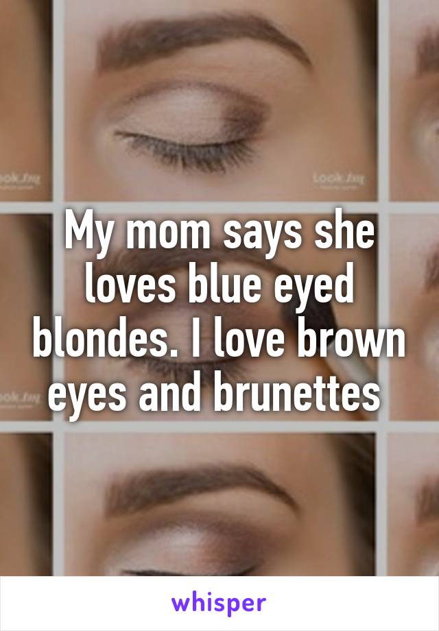 My mom says she loves blue eyed blondes. I love brown eyes and brunettes 