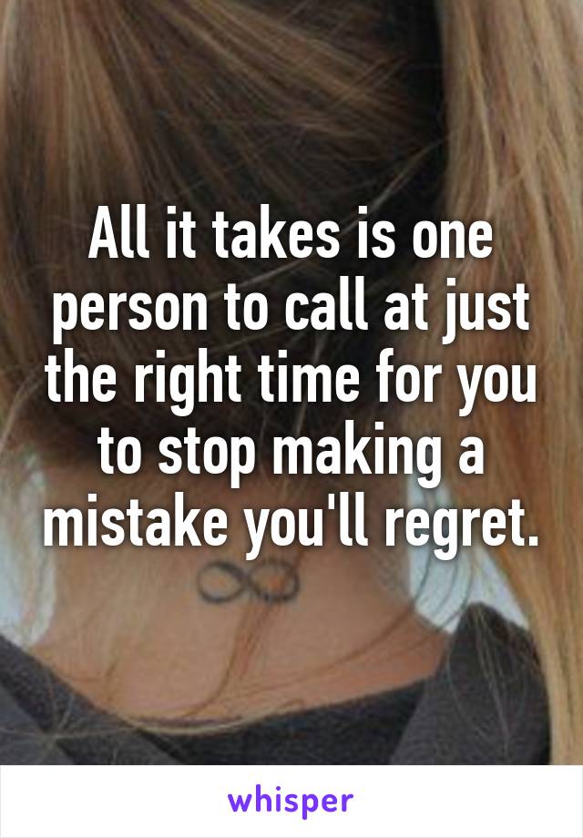 All it takes is one person to call at just the right time for you to stop making a mistake you'll regret.
