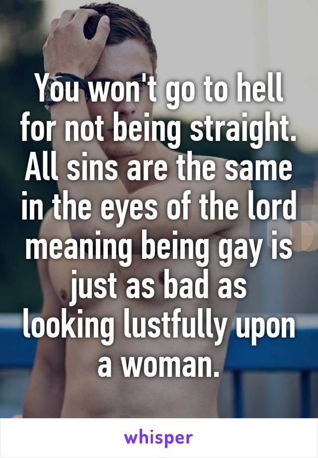 You won't go to hell for not being straight. All sins are the same in the eyes of the lord meaning being gay is just as bad as looking lustfully upon a woman.