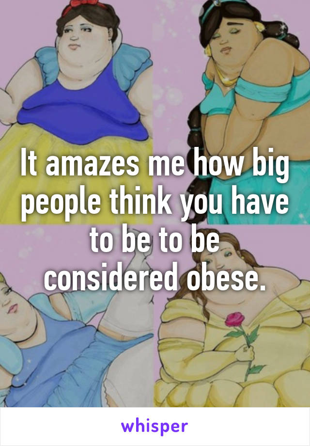 It amazes me how big people think you have to be to be considered obese.