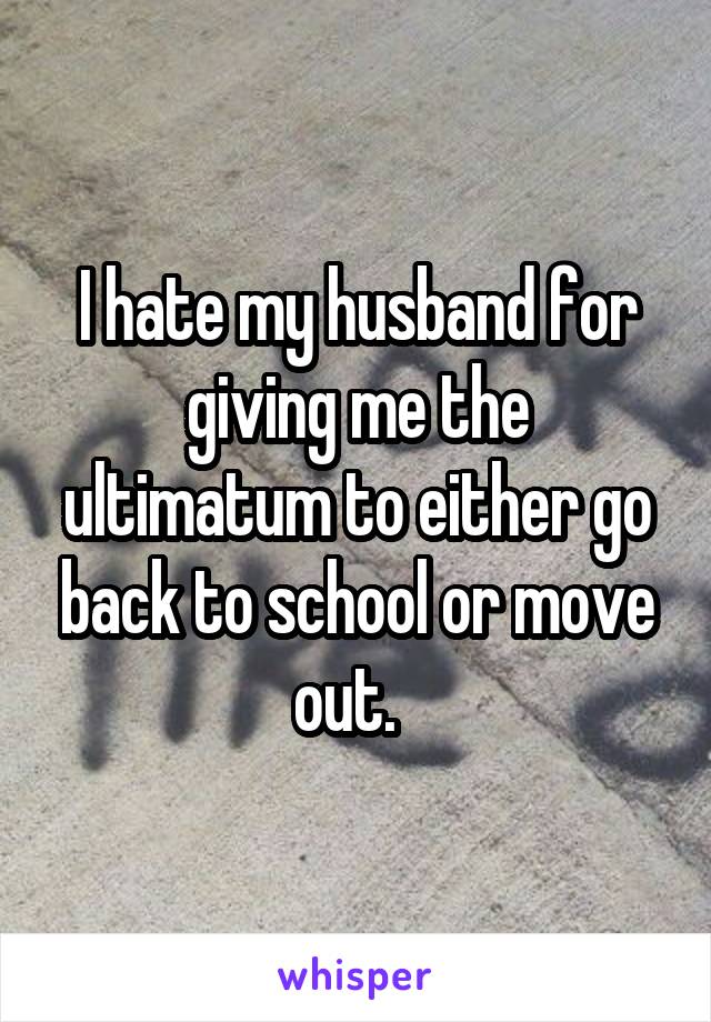 I hate my husband for giving me the ultimatum to either go back to school or move out.  