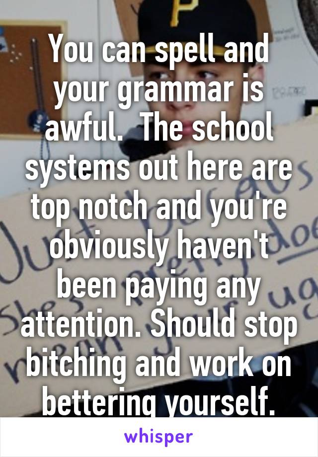 You can spell and your grammar is awful.  The school systems out here are top notch and you're obviously haven't been paying any attention. Should stop bitching and work on bettering yourself.