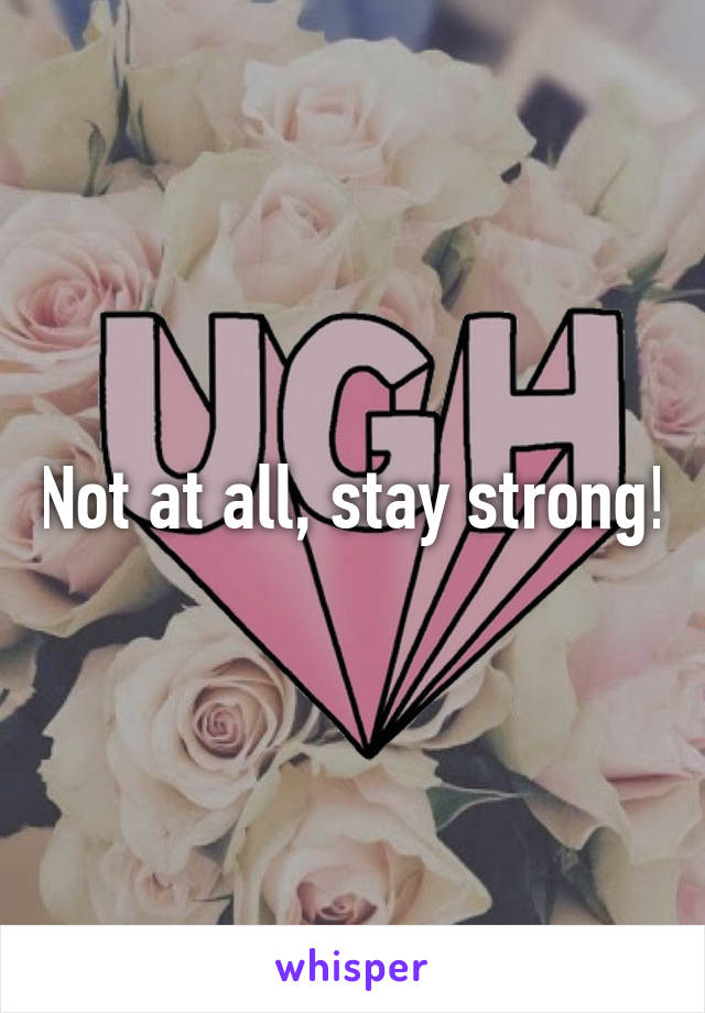 Not at all, stay strong!