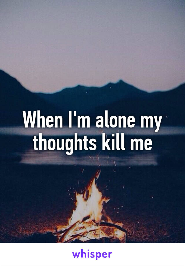 When I'm alone my thoughts kill me