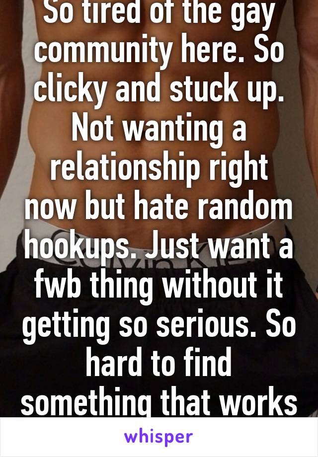 So tired of the gay community here. So clicky and stuck up. Not wanting a relationship right now but hate random hookups. Just want a fwb thing without it getting so serious. So hard to find something that works well