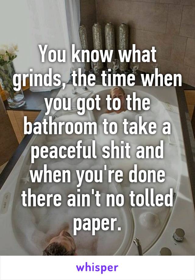 You know what grinds, the time when you got to the bathroom to take a peaceful shit and when you're done there ain't no tolled paper.