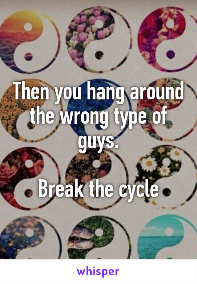 Then you hang around the wrong type of guys.

Break the cycle