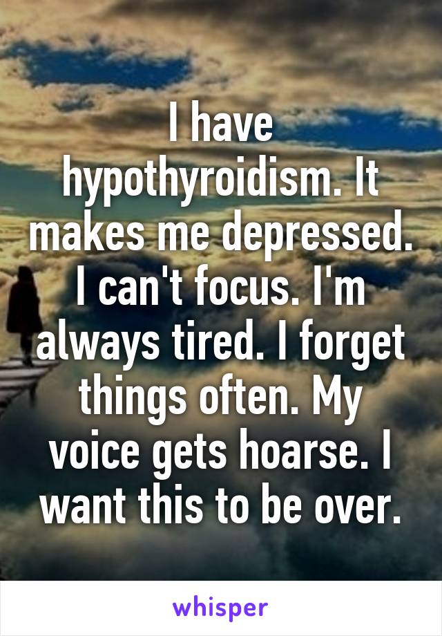 I have hypothyroidism. It makes me depressed. I can't focus. I'm always tired. I forget things often. My voice gets hoarse. I want this to be over.