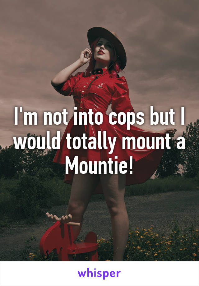 I'm not into cops but I would totally mount a Mountie!