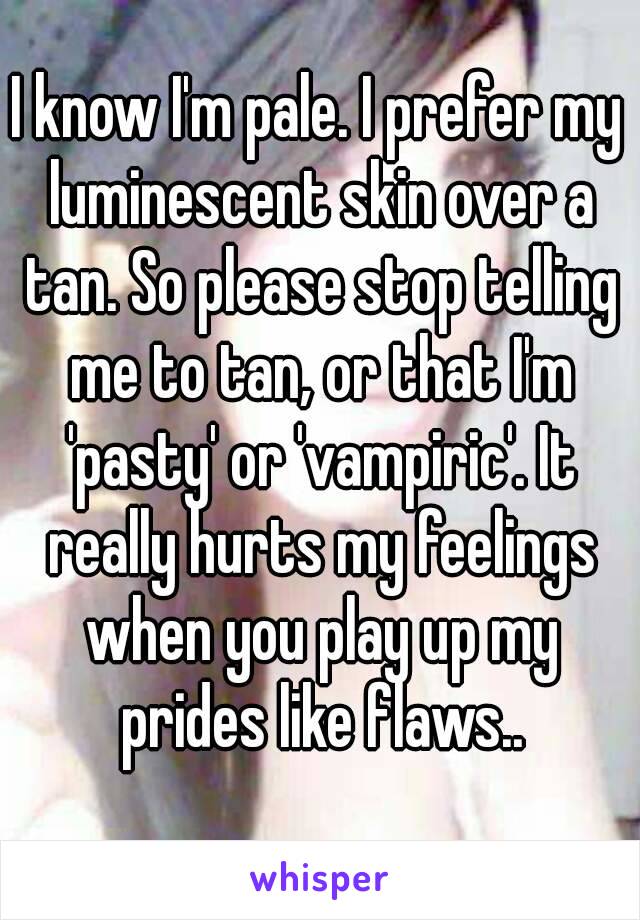 I know I'm pale. I prefer my luminescent skin over a tan. So please stop telling me to tan, or that I'm 'pasty' or 'vampiric'. It really hurts my feelings when you play up my prides like flaws..