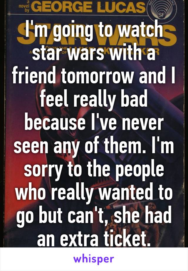 I'm going to watch star wars with a friend tomorrow and I feel really bad because I've never seen any of them. I'm sorry to the people who really wanted to go but can't, she had an extra ticket.