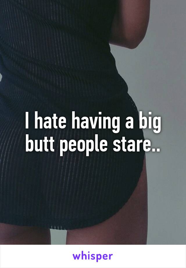 I hate having a big butt people stare..