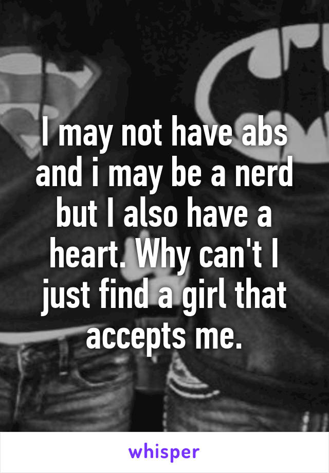 I may not have abs and i may be a nerd but I also have a heart. Why can't I just find a girl that accepts me.