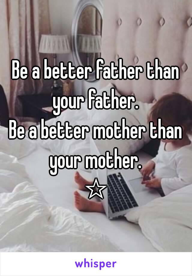 Be a better father than your father. 
Be a better mother than your mother. 
☆