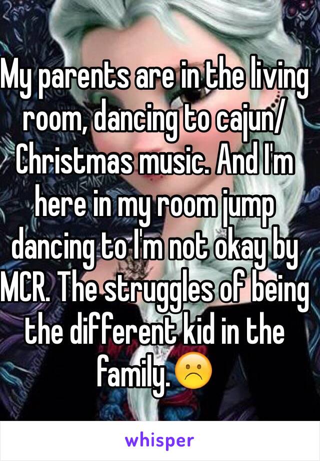 My parents are in the living room, dancing to cajun/Christmas music. And I'm here in my room jump dancing to I'm not okay by MCR. The struggles of being the different kid in the family.☹️