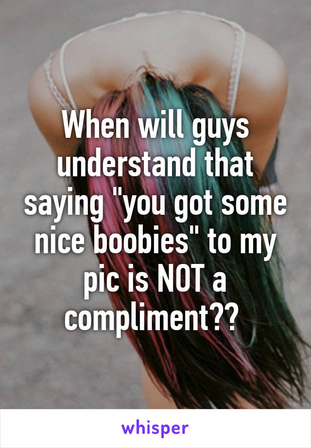 When will guys understand that saying "you got some nice boobies" to my pic is NOT a compliment?? 