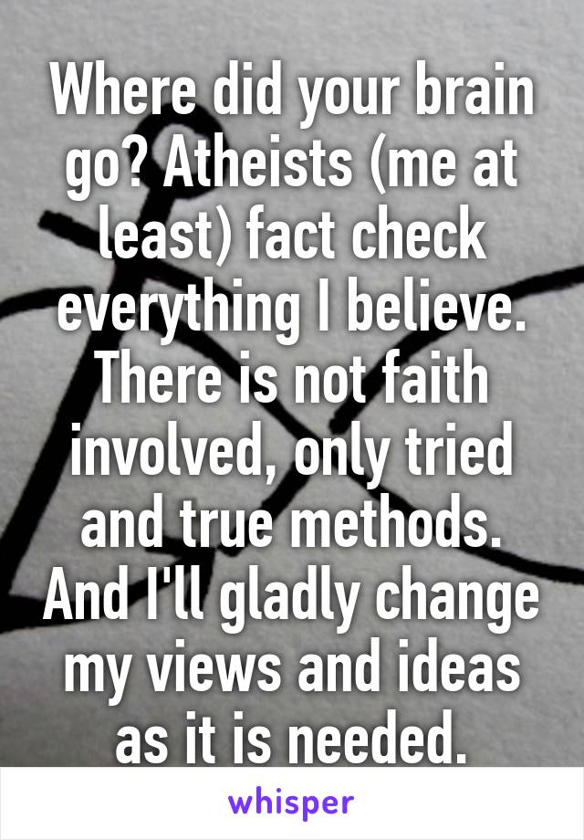 Where did your brain go? Atheists (me at least) fact check everything I believe. There is not faith involved, only tried and true methods. And I'll gladly change my views and ideas as it is needed.