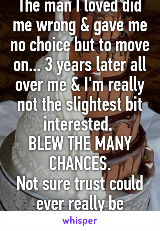 The man I loved did me wrong & gave me no choice but to move on... 3 years later all over me & I'm really not the slightest bit interested. 
BLEW THE MANY CHANCES.
Not sure trust could ever really be restored.