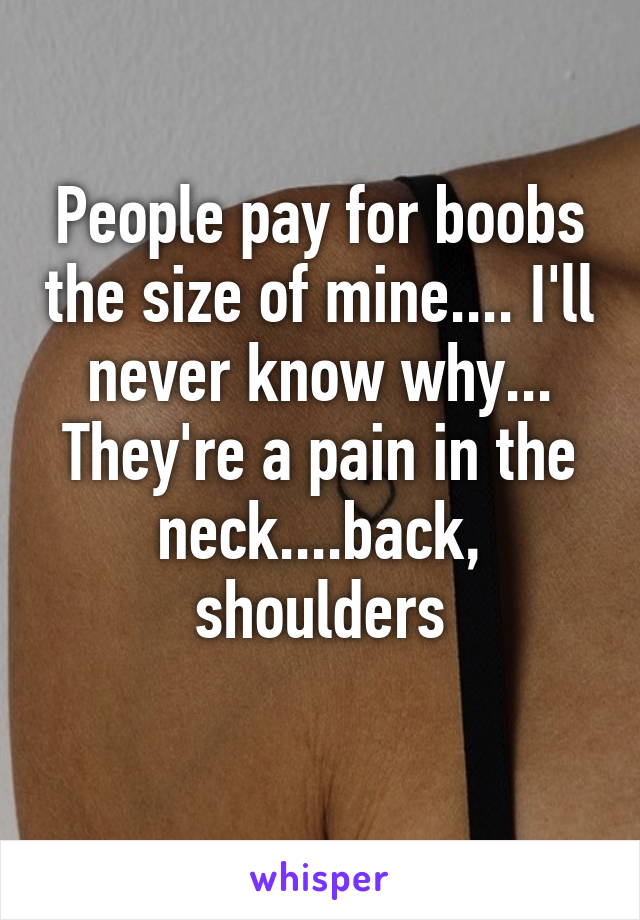 People pay for boobs the size of mine.... I'll never know why... They're a pain in the neck....back, shoulders
