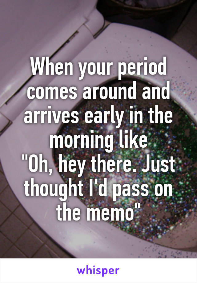 When your period comes around and arrives early in the morning like
"Oh, hey there. Just thought I'd pass on the memo"